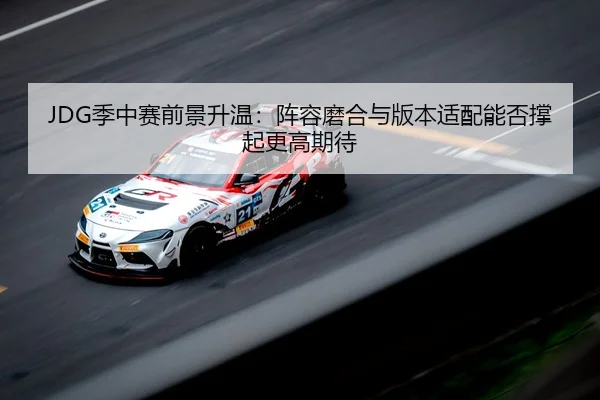 JDG季中赛前景升温：阵容磨合与版本适配能否撑起更高期待